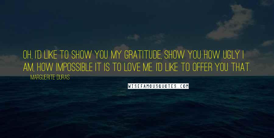 Marguerite Duras Quotes: Oh, I'd like to show you my gratitude, show you how ugly I am, how impossible it is to love me. I'd like to offer you that.