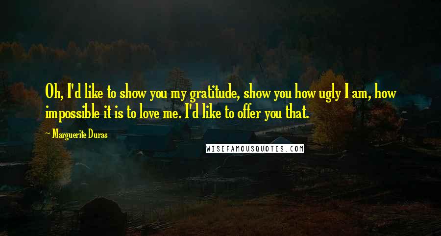 Marguerite Duras Quotes: Oh, I'd like to show you my gratitude, show you how ugly I am, how impossible it is to love me. I'd like to offer you that.