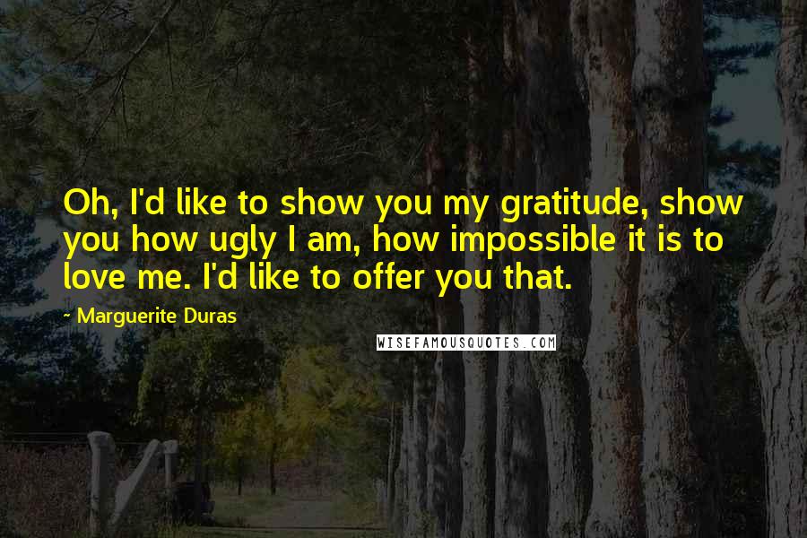 Marguerite Duras Quotes: Oh, I'd like to show you my gratitude, show you how ugly I am, how impossible it is to love me. I'd like to offer you that.