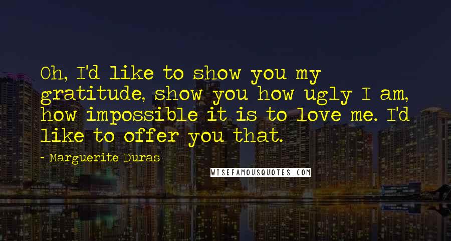 Marguerite Duras Quotes: Oh, I'd like to show you my gratitude, show you how ugly I am, how impossible it is to love me. I'd like to offer you that.