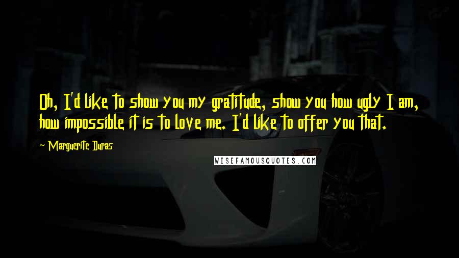 Marguerite Duras Quotes: Oh, I'd like to show you my gratitude, show you how ugly I am, how impossible it is to love me. I'd like to offer you that.