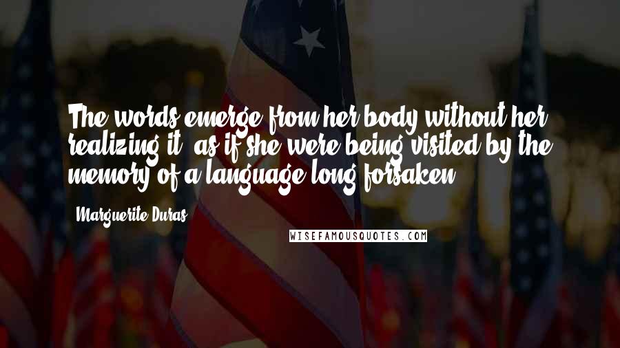 Marguerite Duras Quotes: The words emerge from her body without her realizing it, as if she were being visited by the memory of a language long forsaken.