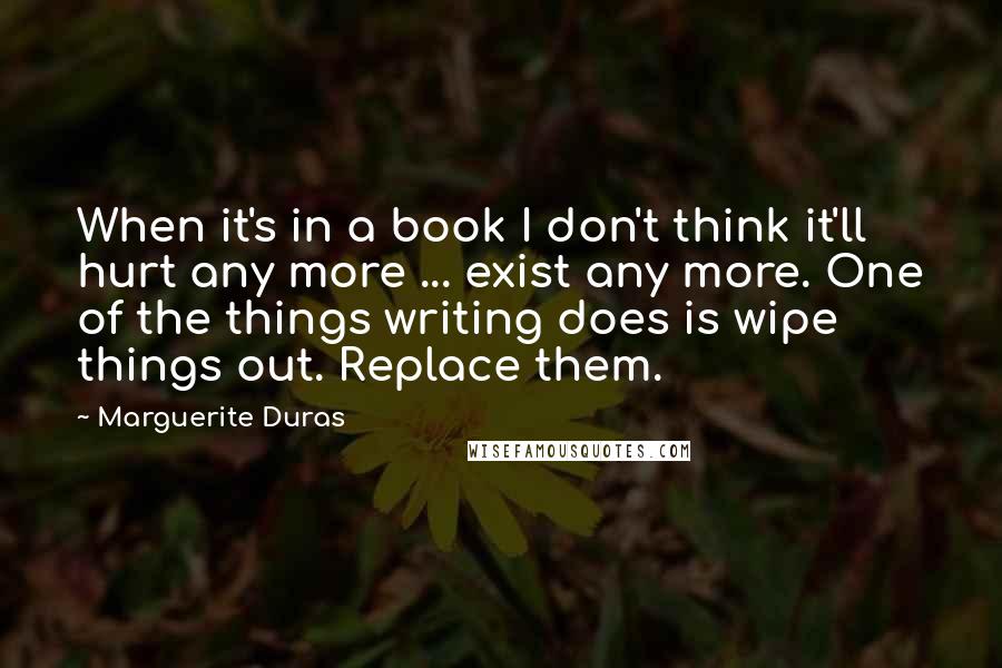 Marguerite Duras Quotes: When it's in a book I don't think it'll hurt any more ... exist any more. One of the things writing does is wipe things out. Replace them.