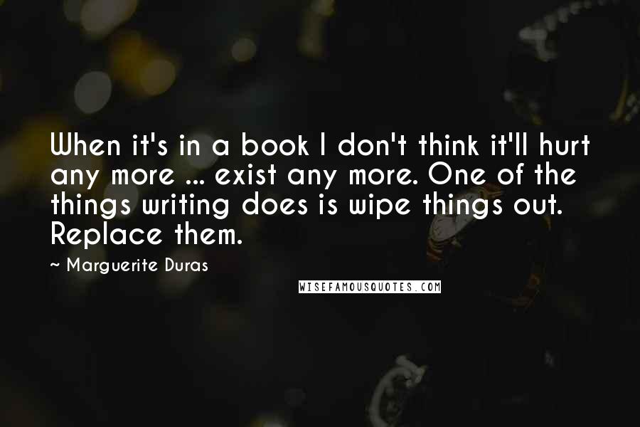 Marguerite Duras Quotes: When it's in a book I don't think it'll hurt any more ... exist any more. One of the things writing does is wipe things out. Replace them.