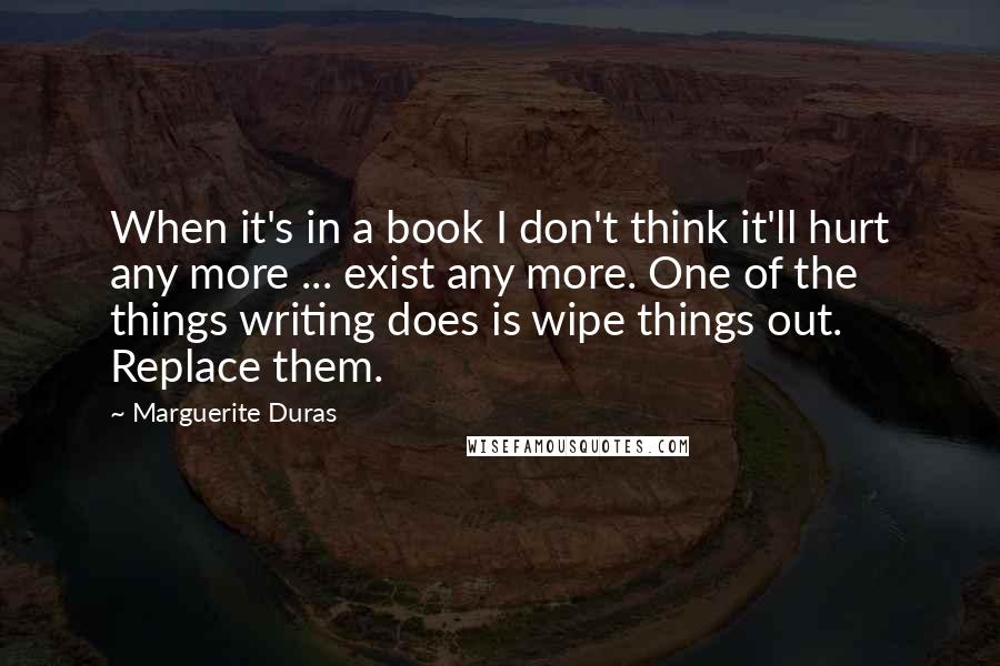 Marguerite Duras Quotes: When it's in a book I don't think it'll hurt any more ... exist any more. One of the things writing does is wipe things out. Replace them.
