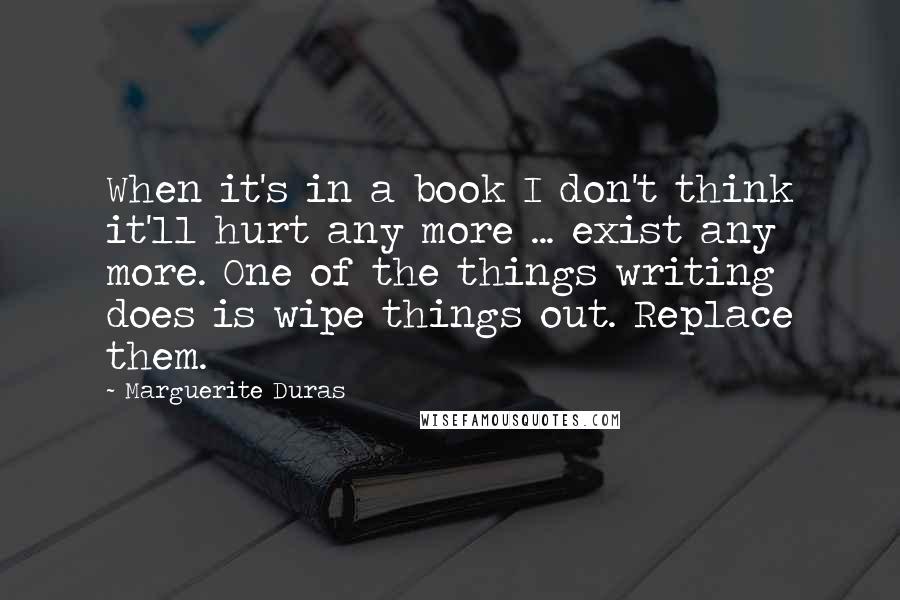 Marguerite Duras Quotes: When it's in a book I don't think it'll hurt any more ... exist any more. One of the things writing does is wipe things out. Replace them.