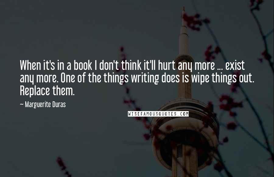 Marguerite Duras Quotes: When it's in a book I don't think it'll hurt any more ... exist any more. One of the things writing does is wipe things out. Replace them.