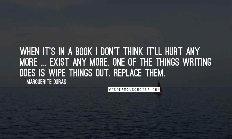 Marguerite Duras Quotes: When it's in a book I don't think it'll hurt any more ... exist any more. One of the things writing does is wipe things out. Replace them.