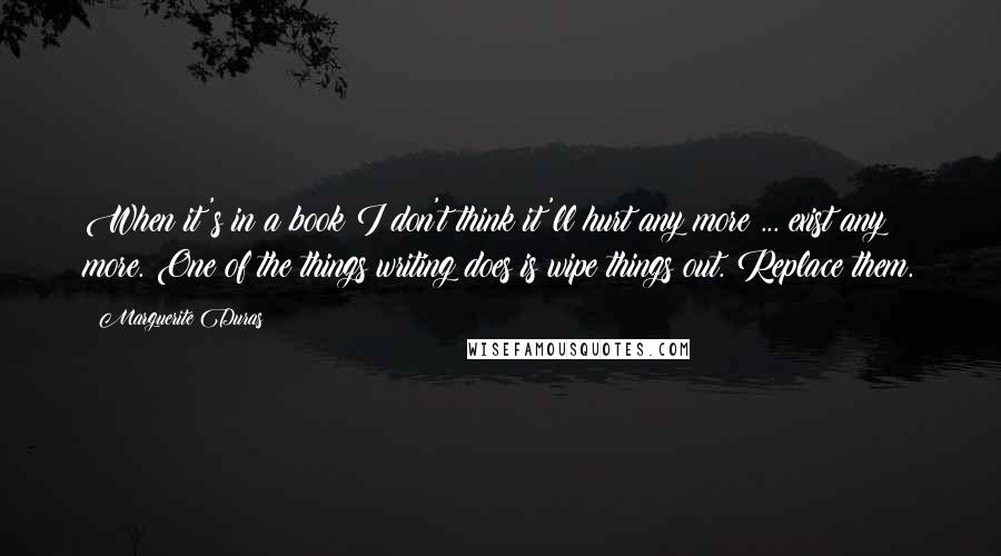 Marguerite Duras Quotes: When it's in a book I don't think it'll hurt any more ... exist any more. One of the things writing does is wipe things out. Replace them.