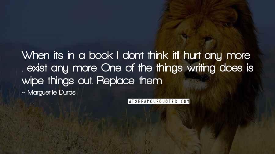 Marguerite Duras Quotes: When it's in a book I don't think it'll hurt any more ... exist any more. One of the things writing does is wipe things out. Replace them.