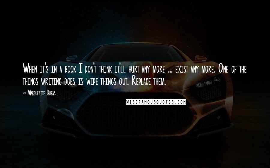 Marguerite Duras Quotes: When it's in a book I don't think it'll hurt any more ... exist any more. One of the things writing does is wipe things out. Replace them.