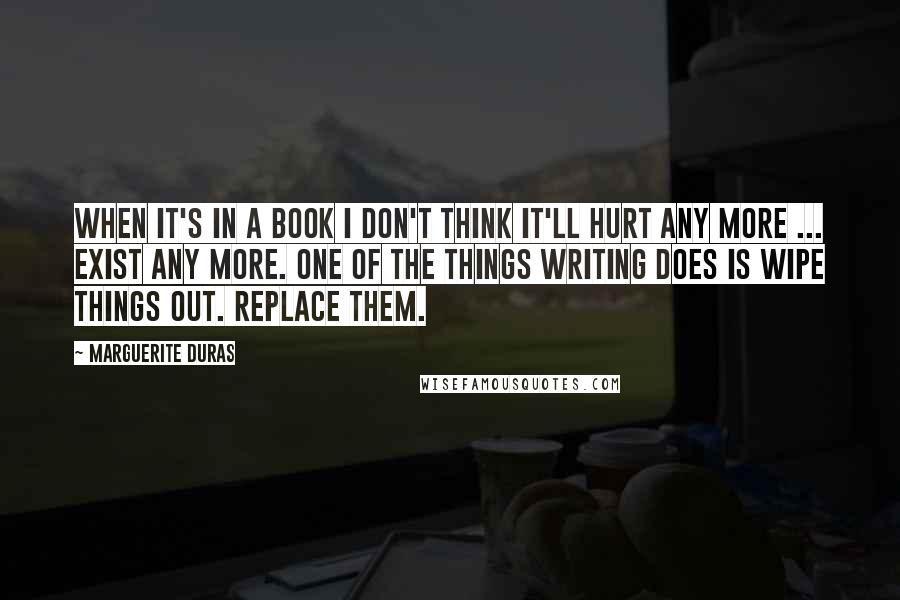 Marguerite Duras Quotes: When it's in a book I don't think it'll hurt any more ... exist any more. One of the things writing does is wipe things out. Replace them.