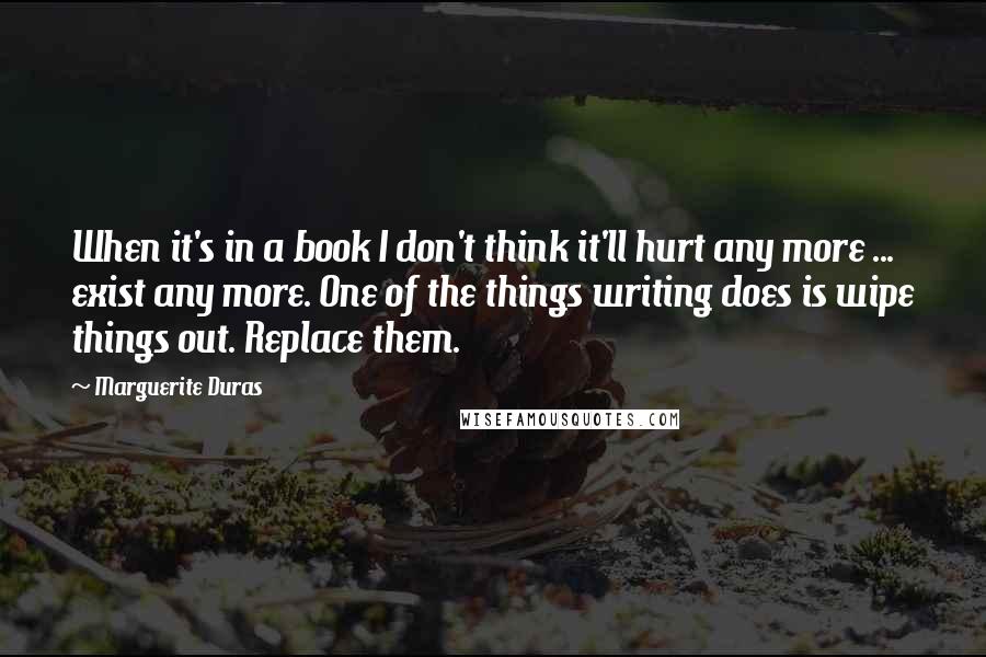 Marguerite Duras Quotes: When it's in a book I don't think it'll hurt any more ... exist any more. One of the things writing does is wipe things out. Replace them.