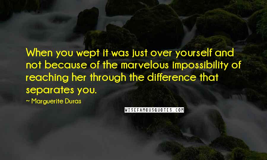 Marguerite Duras Quotes: When you wept it was just over yourself and not because of the marvelous impossibility of reaching her through the difference that separates you.