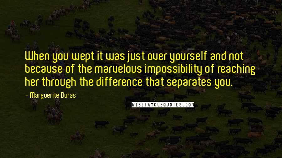 Marguerite Duras Quotes: When you wept it was just over yourself and not because of the marvelous impossibility of reaching her through the difference that separates you.