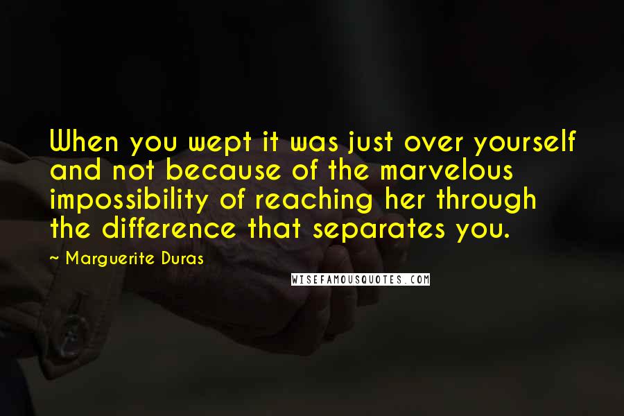 Marguerite Duras Quotes: When you wept it was just over yourself and not because of the marvelous impossibility of reaching her through the difference that separates you.