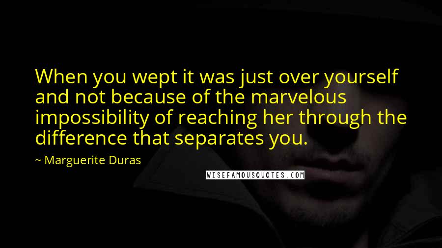 Marguerite Duras Quotes: When you wept it was just over yourself and not because of the marvelous impossibility of reaching her through the difference that separates you.