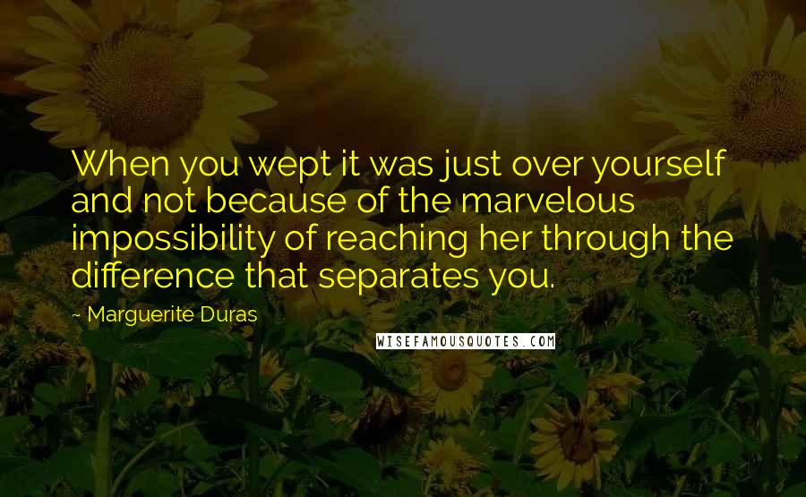 Marguerite Duras Quotes: When you wept it was just over yourself and not because of the marvelous impossibility of reaching her through the difference that separates you.