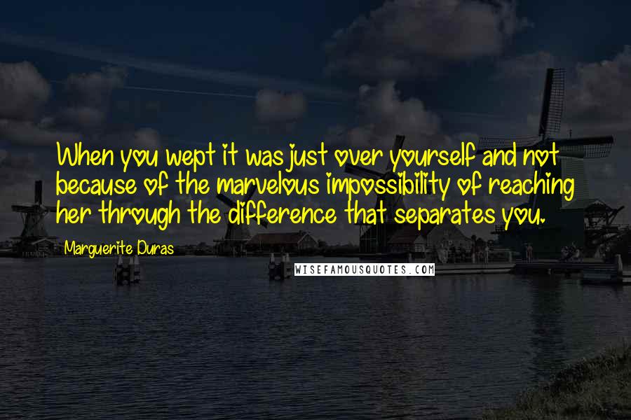 Marguerite Duras Quotes: When you wept it was just over yourself and not because of the marvelous impossibility of reaching her through the difference that separates you.