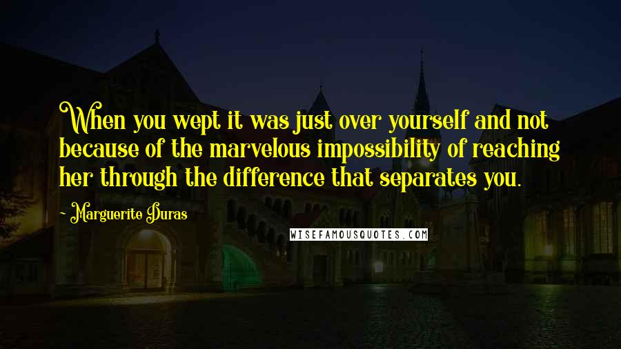 Marguerite Duras Quotes: When you wept it was just over yourself and not because of the marvelous impossibility of reaching her through the difference that separates you.