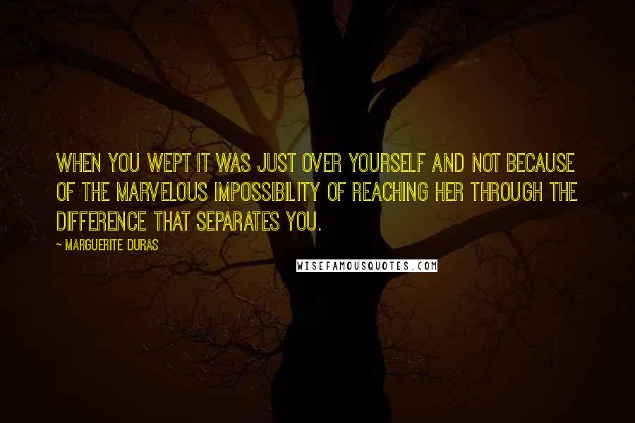 Marguerite Duras Quotes: When you wept it was just over yourself and not because of the marvelous impossibility of reaching her through the difference that separates you.