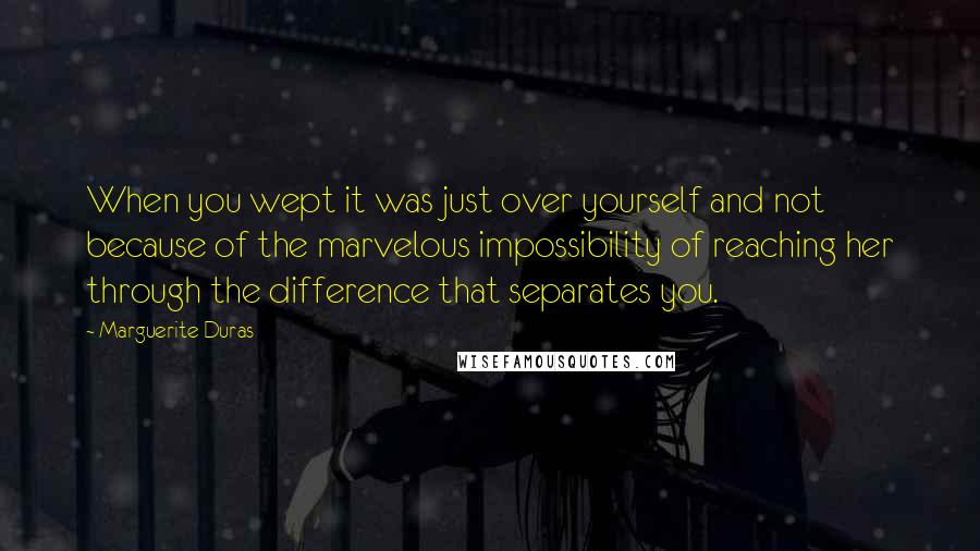 Marguerite Duras Quotes: When you wept it was just over yourself and not because of the marvelous impossibility of reaching her through the difference that separates you.