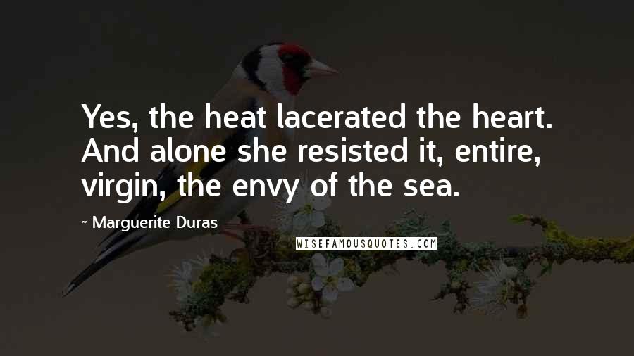 Marguerite Duras Quotes: Yes, the heat lacerated the heart. And alone she resisted it, entire, virgin, the envy of the sea.