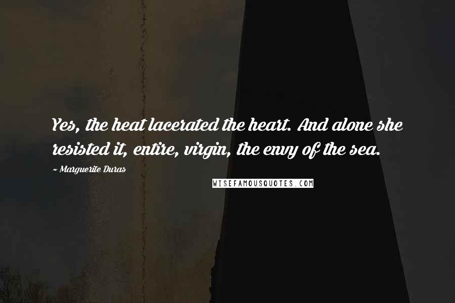 Marguerite Duras Quotes: Yes, the heat lacerated the heart. And alone she resisted it, entire, virgin, the envy of the sea.