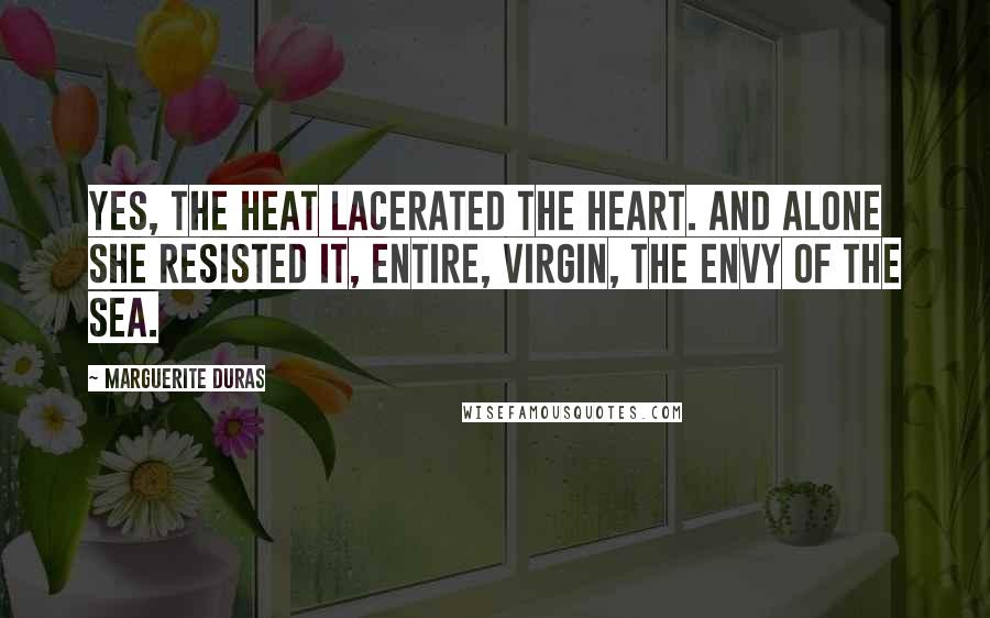 Marguerite Duras Quotes: Yes, the heat lacerated the heart. And alone she resisted it, entire, virgin, the envy of the sea.