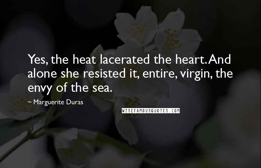 Marguerite Duras Quotes: Yes, the heat lacerated the heart. And alone she resisted it, entire, virgin, the envy of the sea.