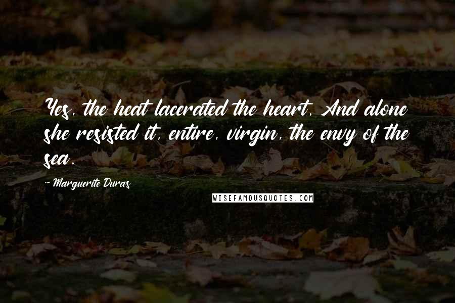 Marguerite Duras Quotes: Yes, the heat lacerated the heart. And alone she resisted it, entire, virgin, the envy of the sea.