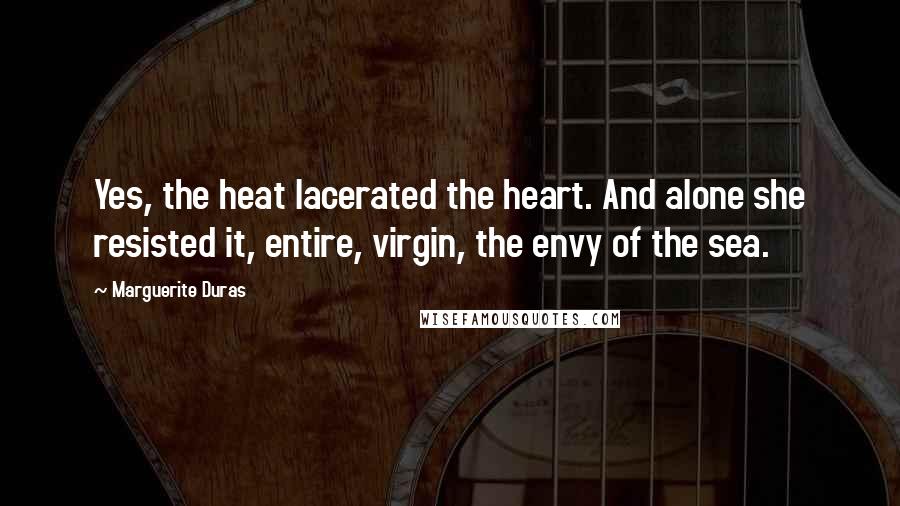 Marguerite Duras Quotes: Yes, the heat lacerated the heart. And alone she resisted it, entire, virgin, the envy of the sea.