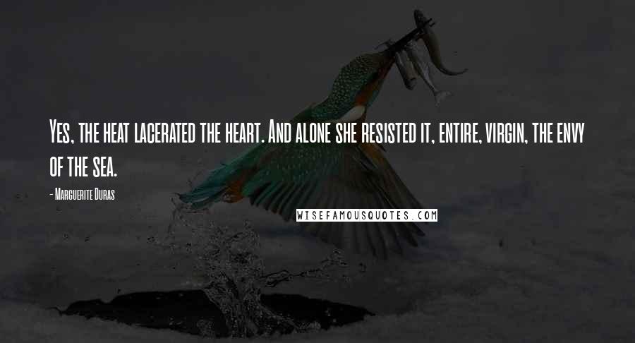 Marguerite Duras Quotes: Yes, the heat lacerated the heart. And alone she resisted it, entire, virgin, the envy of the sea.