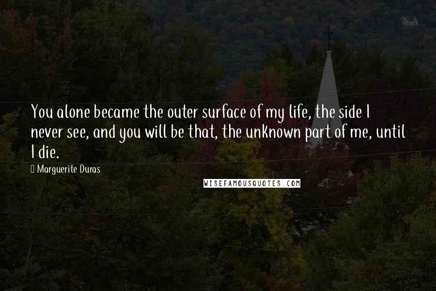 Marguerite Duras Quotes: You alone became the outer surface of my life, the side I never see, and you will be that, the unknown part of me, until I die.