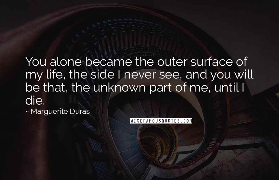 Marguerite Duras Quotes: You alone became the outer surface of my life, the side I never see, and you will be that, the unknown part of me, until I die.