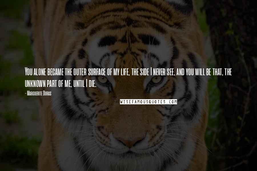 Marguerite Duras Quotes: You alone became the outer surface of my life, the side I never see, and you will be that, the unknown part of me, until I die.