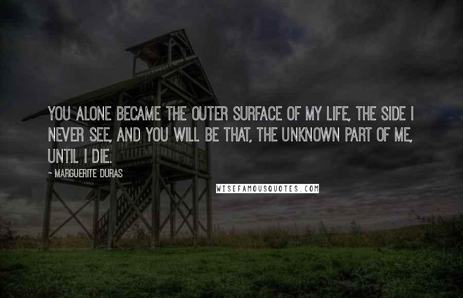 Marguerite Duras Quotes: You alone became the outer surface of my life, the side I never see, and you will be that, the unknown part of me, until I die.