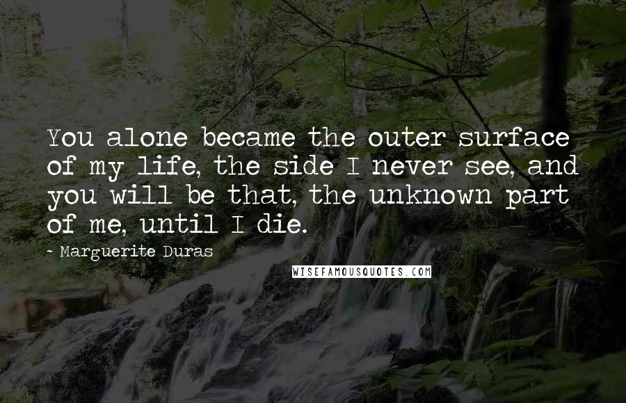 Marguerite Duras Quotes: You alone became the outer surface of my life, the side I never see, and you will be that, the unknown part of me, until I die.