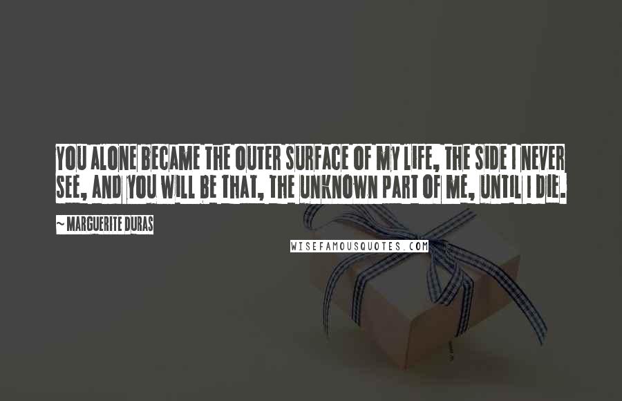 Marguerite Duras Quotes: You alone became the outer surface of my life, the side I never see, and you will be that, the unknown part of me, until I die.