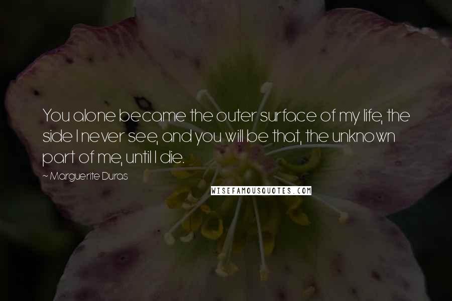 Marguerite Duras Quotes: You alone became the outer surface of my life, the side I never see, and you will be that, the unknown part of me, until I die.