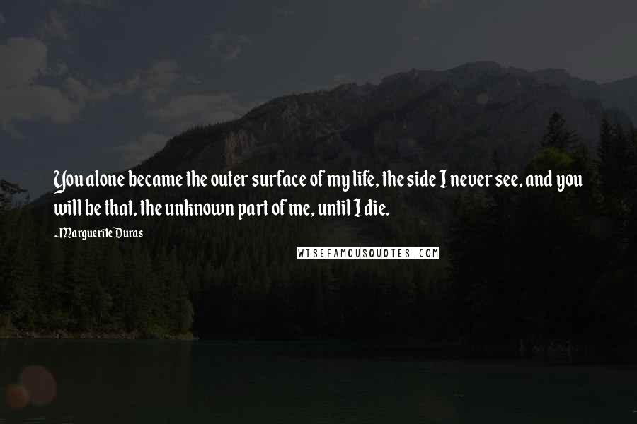 Marguerite Duras Quotes: You alone became the outer surface of my life, the side I never see, and you will be that, the unknown part of me, until I die.