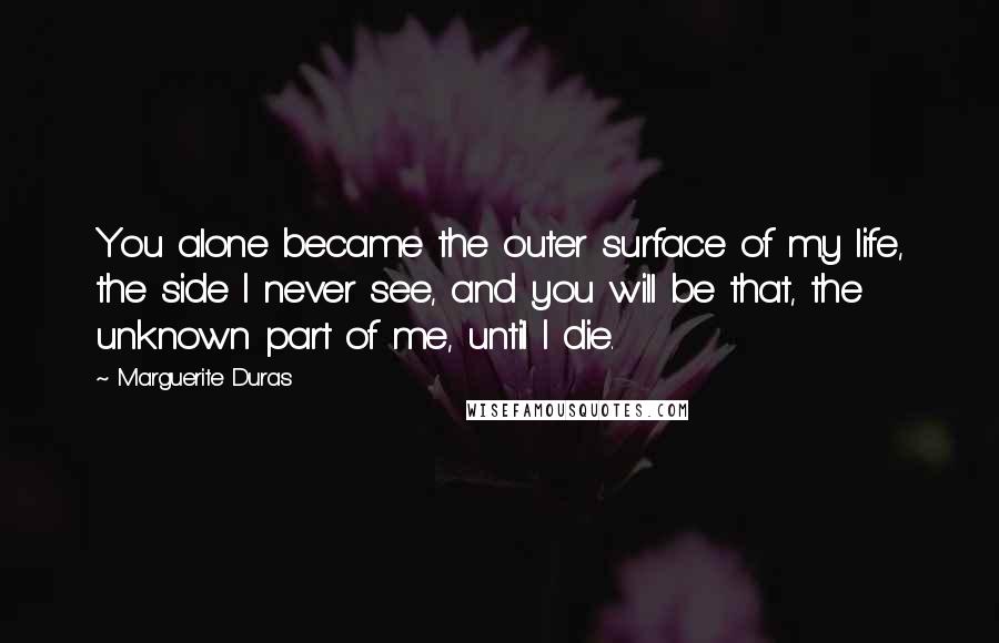 Marguerite Duras Quotes: You alone became the outer surface of my life, the side I never see, and you will be that, the unknown part of me, until I die.