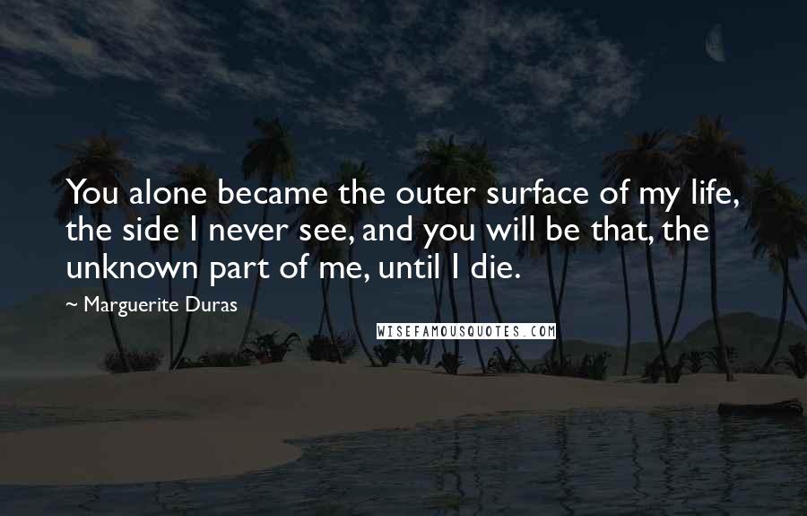 Marguerite Duras Quotes: You alone became the outer surface of my life, the side I never see, and you will be that, the unknown part of me, until I die.