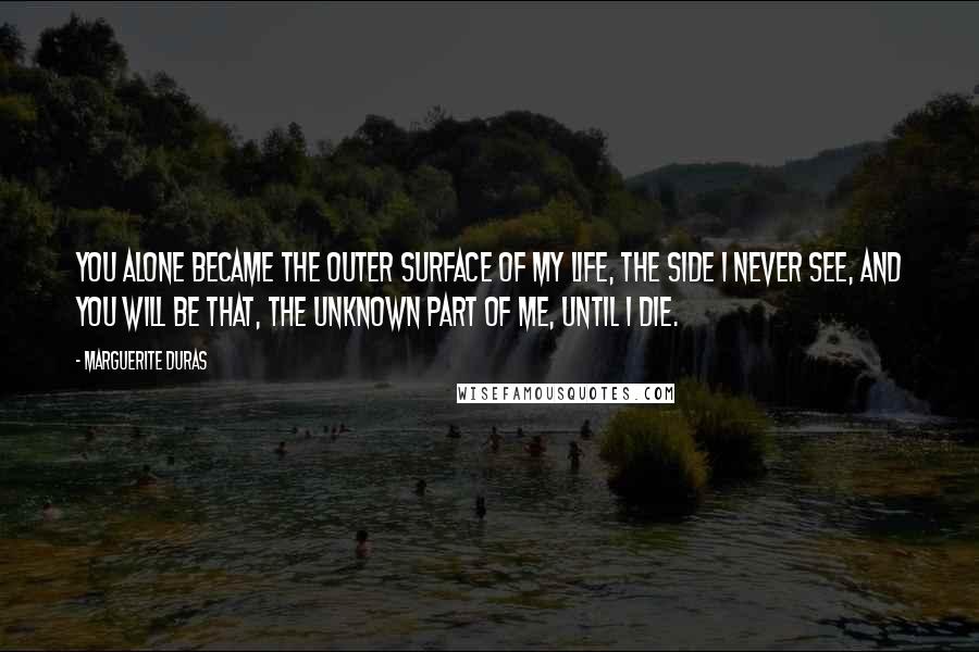 Marguerite Duras Quotes: You alone became the outer surface of my life, the side I never see, and you will be that, the unknown part of me, until I die.