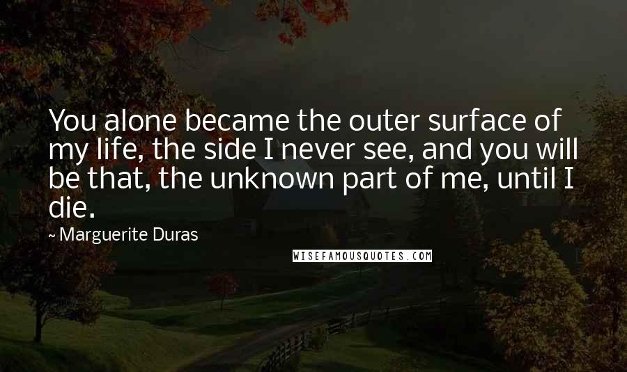 Marguerite Duras Quotes: You alone became the outer surface of my life, the side I never see, and you will be that, the unknown part of me, until I die.