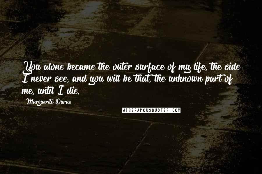 Marguerite Duras Quotes: You alone became the outer surface of my life, the side I never see, and you will be that, the unknown part of me, until I die.