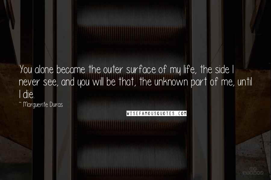 Marguerite Duras Quotes: You alone became the outer surface of my life, the side I never see, and you will be that, the unknown part of me, until I die.