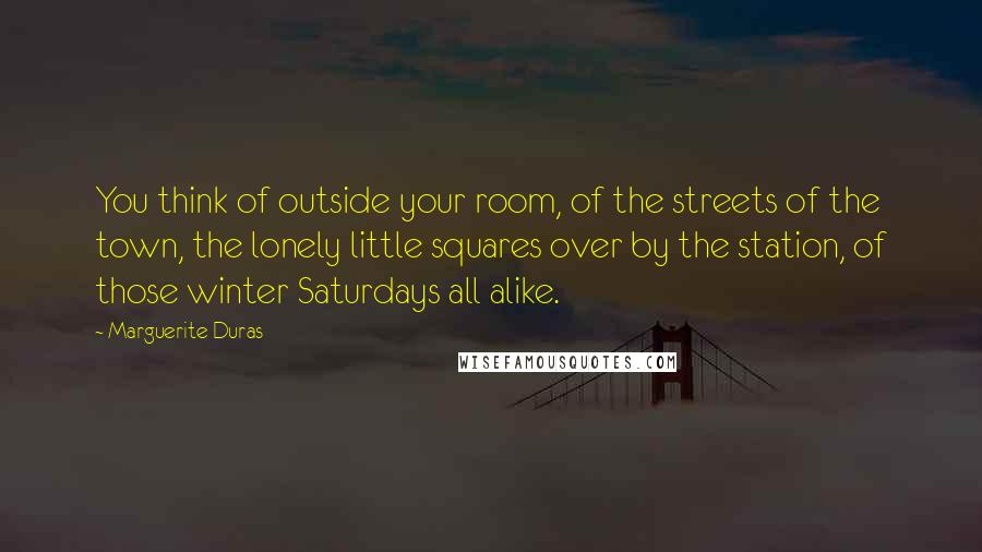 Marguerite Duras Quotes: You think of outside your room, of the streets of the town, the lonely little squares over by the station, of those winter Saturdays all alike.