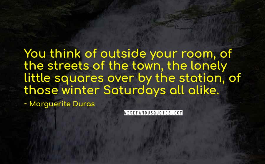 Marguerite Duras Quotes: You think of outside your room, of the streets of the town, the lonely little squares over by the station, of those winter Saturdays all alike.