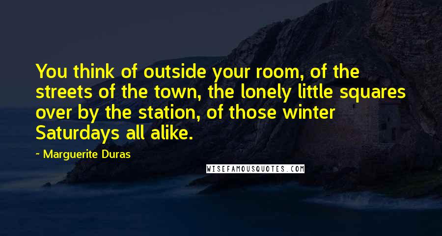 Marguerite Duras Quotes: You think of outside your room, of the streets of the town, the lonely little squares over by the station, of those winter Saturdays all alike.